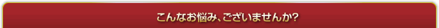 こんなお悩み、ございませんか？